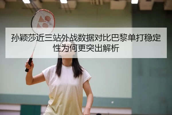 孙颖莎近三站外战数据对比巴黎单打稳定性为何更突出解析