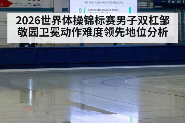 2026世界体操锦标赛男子双杠邹敬园卫冕动作难度领先地位分析