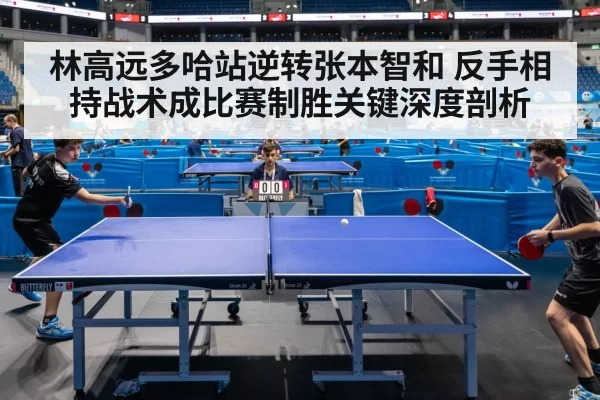 林高远多哈站逆转张本智和 反手相持战术成比赛制胜关键深度剖析