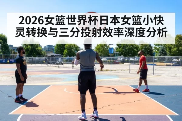 2026女篮世界杯日本女篮小快灵转换与三分投射效率深度分析